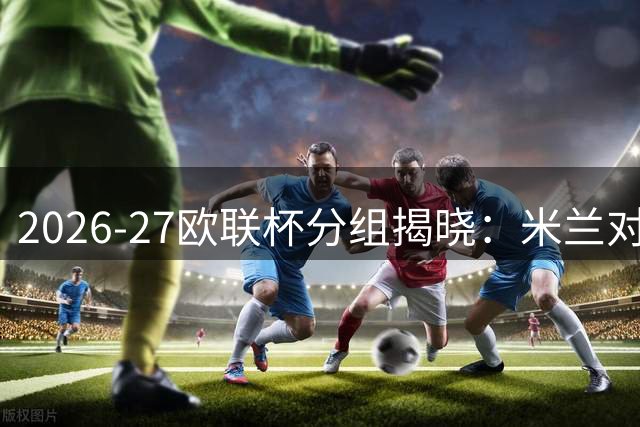 2026-27欧联杯分组揭晓：米兰对阵葡希劲旅